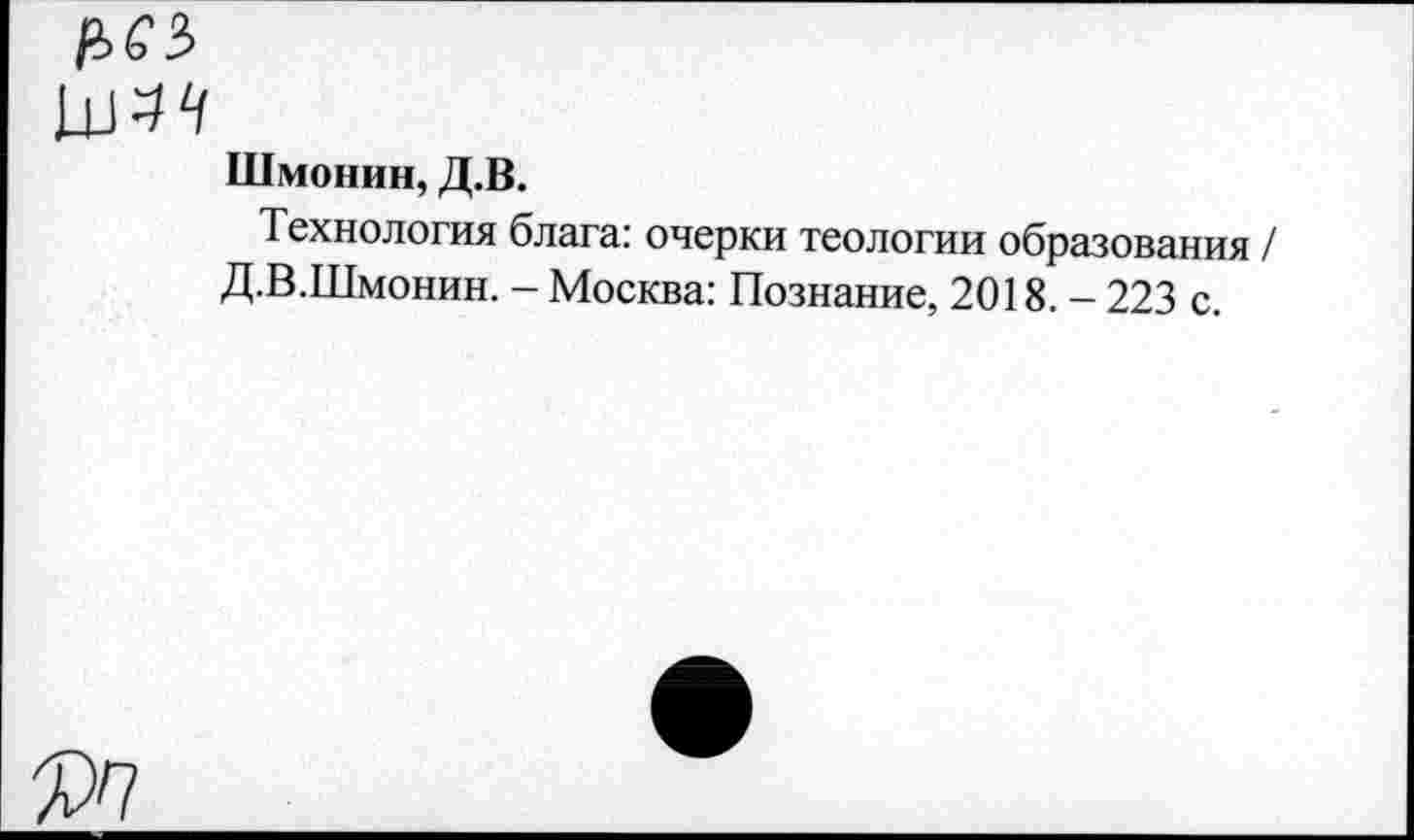 ﻿Р>65
Шмонин, Д.В.
Технология блага: очерки теологии образования / Д.В.Шмонин. - Москва: Познание, 2018. - 223 с.